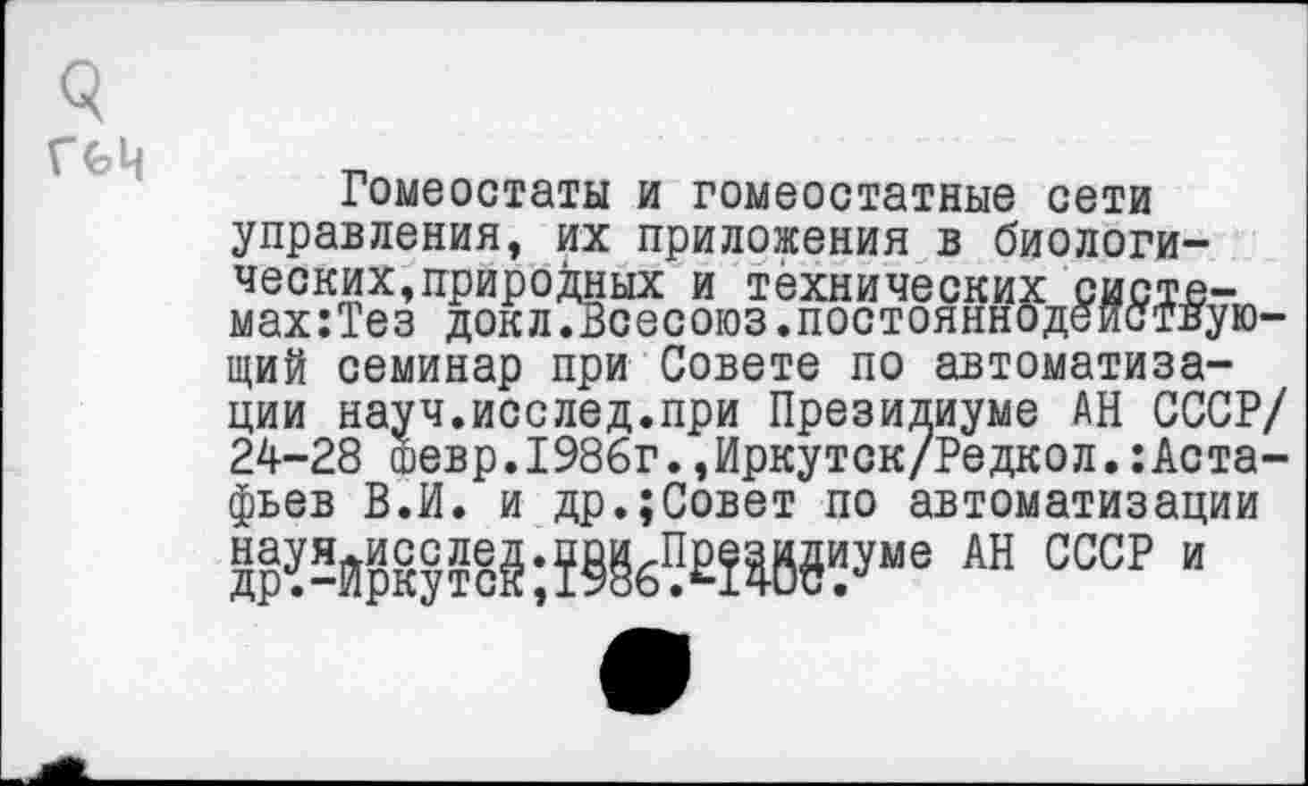 ﻿
Гомеостаты и гомеостатные сети управления, их приложения в биологических, природных и технических систв-мах:Тез доклГВсесоюз.постояннодеиствую-щий семинар при Совете по автоматизации науч.исслед.при Президиуме АН СССР/ 24-28 ©евр.1986г.,Иркутск/Редкол.:Аста-фьев В.И. и др.;Совет по автоматизации АН ссср и